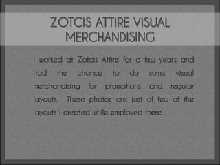 ZOTCIS ATTIRE VISUAL
        MERCHANDISING
I worked at Zotcis Attire for a few years and
had    the    chance     to   do    some    visual
merchandising    for   promotions   and    regular
layouts.   These photos are just of few of the
layouts I created while employed there.
 