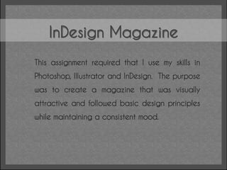 InDesign Magazine
This assignment required that I use my skills in
Photoshop, Illustrator and InDesign. The purpose
was to create a magazine that was visually
attractive and followed basic design principles
while maintaining a consistent mood.
 