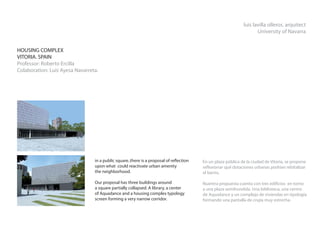 luis lavilla olleros. arquitect
                                                                                                                     University of Navarra


HOUSING COMPLEX
VITORIA. SPAIN
Professor: Roberto Ercilla
Colaboration: Luis Ayesa Navarreta.




                                 in a public square..there is a proposal of reflection   En un plaza pública de la ciudad de Vitoria, se propone
                                 upon what could reactivate urban amenity                reflexionar qué dotaciones urbanas podrían rebitalizar
                                 the neighborhood.                                       el barrio.

                                 Our proposal has three buildings around                 Nuentra propuesta cuenta con tres edificios en torno
                                 a square partially collapsed. A library, a center       a una plaza semihundida. Una biblioteca, una centro
                                 of Aquadance and a housing complex typology             de Aquadance y un complejo de viviendas en tipología
                                 screen forming a very narrow corridor.                  formando una pantalla de crujía muy estrecha.
 