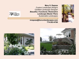 Mary S. Rapoza
       Custom Landscape Designs
     Certified Landscape Designer
Beautiful, Functional, Restorative
         Landscape Master Plans
           Sustainable Landscapes

mrapoza@foxrunlandscapes.com
                 774-263-4766
 