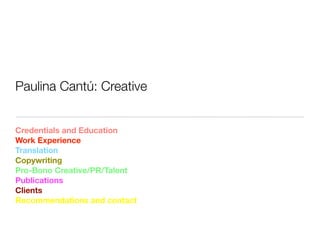 Paulina Cantú: Creative


Credentials and Education
Work Experience
Translation
Copywriting
Pro-Bono Creative/PR/Talent
Publications
Clients
Recommendations and contact
 