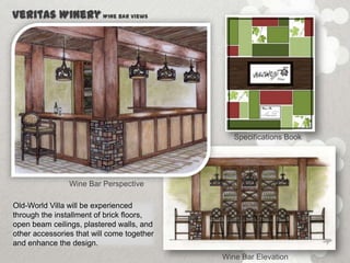 Veritas Winery Wine Bar Views




                                               Specifications Book




                Wine Bar Perspective

Old-World Villa will be experienced
through the installment of brick floors,
open beam ceilings, plastered walls, and
other accessories that will come together
and enhance the design.
                                            Wine Bar Elevation
 