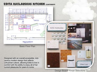 Edita Kazlauskas Kitchen                        (continued)




                   Basic Floor Plan




Designed with an overall accessible, mid-
century modern design that reflects
Lithuanian culture, allowing Edita to live in
comfort with the ability to enjoy all of her
current pleasures for years to come.
                                                          Design Board/ Finish Selections
 