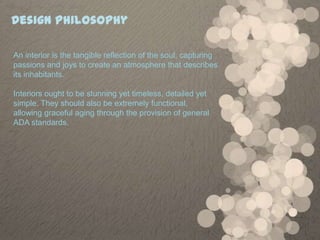 Design Philosophy

An interior is the tangible reflection of the soul; capturing
passions and joys to create an atmosphere that describes
its inhabitants.

Interiors ought to be stunning yet timeless, detailed yet
simple. They should also be extremely functional,
allowing graceful aging through the provision of general
ADA standards.
 