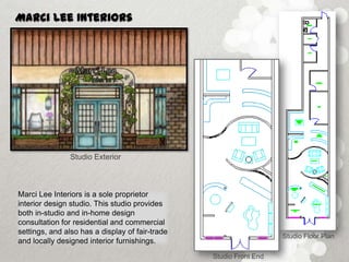 Marci Lee Interiors




                Studio Exterior



Marci Lee Interiors is a sole proprietor
interior design studio. This studio provides
both in-studio and in-home design
consultation for residential and commercial
settings, and also has a display of fair-trade
                                                                    Studio Floor Plan
and locally designed interior furnishings.
                                                 Studio Front End
 