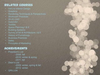 Related Courses
•   Intro to Interior Design
•   Graphics
•   Rendering Techniques & Perspectives
•   Workroom Practices
•   20-20 CAD
•   AutoCAD
•   Textiles
•   Space Planning I & II
•   Building Systems
•   Survey of Art & Architecture I & II
•   History of Furnishings
•   Business Practices
•   Sales
•   Principles of Marketing

Achievements
•   President’s List
          -2008: fall
          -2010: winter & spring
          -2011: fall
•   Dean’s List
          -2009: winter, spring & fall
          -2012: winter
•   GPA 3.94
 
