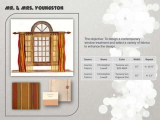 Mr. & Mrs. Youngston




                       The objective: To design a contemporary
                       window treatment and select a variety of fabrics
                       to enhance the design.



                       Source      Name           Color      Width   Repeat

                       Joanne    Christopher   Tuscany sun
                                                              55”    H- 10 ¾”
                       Fabrics     Lowell       820-4604

                       Joanne    Christopher   Tuscany Sun
                                                              55”     H- 13”
                       Fabrics     Lowell      Organza Dot
 