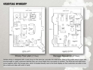 Veritas Winery




                 Winery Floor plan (1st Floor)                             Manager Residence (2nd Floor)
Veritas winery is designed with a main focus on the wine bar, and also the retail store. Most of the public area is open with
minimal walls to make customers feel like they can move freely from one space to another. The Wine bar and retail store
come together within the lounge area, which is located directly next to the book display so that customers are able to dive
into a book and relax with wine in hand.
 