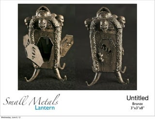 Small Metals
                        Untitled
                          Bronze
        Lantern          3’‘x3”x8”

Wednesday, June 6, 12
 