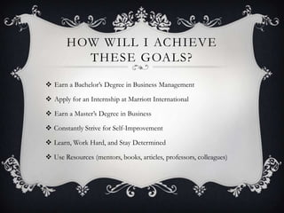HOW WILL I ACHIEVE
         THESE GOALS?

 Earn a Bachelor’s Degree in Business Management

 Apply for an Internship at Marriott International

 Earn a Master’s Degree in Business

 Constantly Strive for Self-Improvement

 Learn, Work Hard, and Stay Determined

 Use Resources (mentors, books, articles, professors, colleagues)
 
