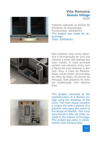 Vila Romana

Roman Village
2009

Trabalho realizado no âmbito da
disciplina de Arqueologia.
Ferramentas: SolidWorks
This project was made for Arqueology
Tools: SolidWorks

Este projecto teve como objectivo a reconstrução de uma vila
romana a partir das plantas das
suas ruínas. A casa principal
contém um mosaico único com
a figura de uma medusa e, por
isso, ficou a Casa da Medusa.
Estas ruínas foram encontradas
em Alter do Chão, no interior de
Portugal. Este projecto foi feito
em colaboração com Adriana
Dias.
This project consisted at the
reconstruction of a Roman village using the drawings of the
ruins. The main house contains
a unique tile with a picture of a
jellyfish, who gave the name to
the House of Jellyfish. This ruins
were found in Alter do Chão, located in the interior of Portugal.
This project was done in collaboration with Adriana Dias.

31

 