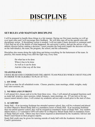 DISCIPLINE
SET RULES AND MAINTAIN DISCIPLINE
I will be prepared to handle these things in a fair manner. During our first team meeting we will go
over team rules and I will encourage their feedback. We will then sign off on the agreed rules and
disciplinary action. If disciplinary action is needed, I will not make a hasty decision or comment until
I first find out all of the details of what happened, the university’s policy, and get the advice of my
athletic director before making a decision. I must consider the long-term impact the decision will have
on the individual(s), the team, the program, the school, and the community.
Discipline also means doing the right thing and doing everything for the betterment of the team. In
practice, this means doing every drill the right way, every time.
1. Do what has to be done
2. When it has to be done
3. As well as it can be done
4. And do it that way all the time
TEAM POLICIES
I HAVE READ AND I UNDERSTAND THE ABOVE TEAM POLICIES WHICH I MUST FOLLOW
IN ORDER TO BE ELIGIBLE TO PLAY AT VCU.
1. ON TIME
I will be on time for all scheduled events. Classes, practice, team meetings, rehab, weights, study
hall, tutor sessions, etc.
2. NO MISS AND UP FRONT
I will attend ALL classes and sit in the front three rows. Also, I will attend all assigned functions such
as study hall, practice, tutor sessions, rehab, banquets, team meetings, etc. If I am sick or for any
reason cannot attend a class, I will contact my academic advisor and a coach prior to the start of class.
3. ACADEMIC
Study Hall – If an incoming freshman has attended summer school, they will be evaluated and placed
in either Objective Based Study Hall or a mandatory hours of Study Hall. If an incoming freshman
does not attend summer school, they will be assigned to mandatory hours of Study Hall. Any student-
athlete below a 2.5 cumulative GPA will either be in Objective Based Study Hall or mandatory hours
of Study Hall per week. Others may have hours required as determined by the Academic Advisor and
Head Coach based on their progress reports.
Study Hall credit may be given for tutoring outside of study hall with the Academic Advisors or
Coach’s permission.
 