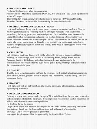 4. HOUSING AND CURFEW
Freshmen/Sophomores – Must live on campus
Juniors/Seniors – Must have a cumulative GPA of 2.5 or above and Head Coach’s permission
to live off campus.
Prior to the start of our season, we will establish our curfew as 12:00 midnight Sunday –
Thursday. Weekend curfew will be determined by the basketball schedule.
5. DRESSING ROOM AND EQUIPMENT ROOM
Lock up all valuables during practices and games or assume the cost of any loses. Turn in
practice gear immediately following practices or weight workouts. Turn in uniforms
immediately following games and media obligations. Each individual must shower at the
Locker Room after each practice and game. No food or drinks are allowed in the Team
Room, the actual Locker area or the Manager’s office. The drinks are for you use, but not for
you to take home, please abide by this policy. No one is to give out the code to the Locker
Room to our practice players or friends and family. Take pride in keeping your locker room
neat and clean.
6. CELL PHONE
Cell phones or electronic devices will not be allowed by players or managers, at team
meetings, in team settings, after curfew, in the Training Room, Weight Room and the
Academic Facility. Cell phones and other electronic devices used primarily for
communication will be collected the night before games during road trips and returned after
the completion of the game.
7. LOYALTY
I will be loyal to my teammates, staff and the program. I will not talk about team matters to
other athletes, friends, parents, media or anyone else. Remember…we are family…and we
protect our family.
8. HONESTY
I will be honest with all staff members, players, my family, and administration, especially
regarding my academics.
9. DRUG/ALCOHOL/TOBACCO
Drinking – In any state, anyone under the age of 21 is prohibited from the purchase, possession
and consumption of alcoholic beverages. Consumption or possession of alcohol on campus, on
athletic road trips and with recruits is prohibited.
No drinking during the season.
Drugs – Each player will be tested for drugs in the Fall and a random check may result from
time to time. Result may be dismissal from team and withdrawal of scholarship.
Smoking – Use of tobacco products is prohibited.
Nutritional Supplements – Must be approved by the Head Athletic Trainer
 