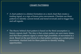 CHART PATTERNS
 A chart pattern is a distinct formation on a stock chart that creates a
trading signal, or a sign of future price movements. Chartists use these
patterns to identify current trends and trend reversals and to trigger buy
and sell signals.
 The theory behind chart pattern is based on the third assumption i.e.
history repeats itself. The idea is that certain patters are seen many times,
and that these patterns signal a certain high possibility of movement in a
stock. Based on the past trend of a chart pattern setting up a certain price
movement, chartists look for these patterns to identify trading
opportunities.
 