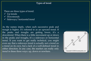 Types of trend
There are three types of trend:
 Up trends
 Downtrends
 Sideways/ horizontal trend
As the names imply, when each successive peak and
trough is higher, it’s referred to as an upward trend. If
the peaks and troughs are getting lower, it’s a
downtrend. When there is a little movement up or down
in the peaks and troughs, it’s a sideways or horizontal
trend. If you want to get really technical, you might
even say that a sideways trend is actually not a trend on
a trend on its own, but a lack of a well-defined trend in
either direction. In any case, the market can really only
trend in these three ways: up, down or nowhere.
 