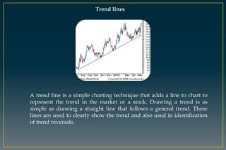 Trend lines
A trend line is a simple charting technique that adds a line to chart to
represent the trend in the market or a stock. Drawing a trend is as
simple as drawing a straight line that follows a general trend. These
lines are used to clearly show the trend and also used in identification
of trend reversals.
 