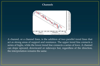 Channels
A channel, or a channel lines, is the addition of two parallel trend lines that
act as strong areas of support and resistance. The upper trend line connects a
series of highs, while the lower trend line connects a series of lows. A channel
can slope upward, downward or sideways but, regardless of the direction,
the interpretation remains the same.
 