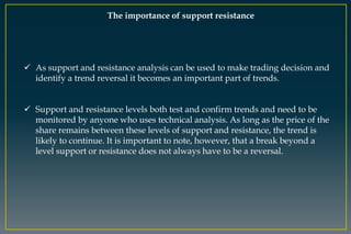 The importance of support resistance
 As support and resistance analysis can be used to make trading decision and
identify a trend reversal it becomes an important part of trends.
 Support and resistance levels both test and confirm trends and need to be
monitored by anyone who uses technical analysis. As long as the price of the
share remains between these levels of support and resistance, the trend is
likely to continue. It is important to note, however, that a break beyond a
level support or resistance does not always have to be a reversal.
 
