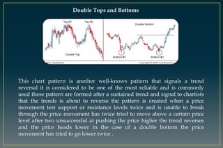 Double Tops and Bottoms
This chart pattern is another well-knows pattern that signals a trend
reversal it is considered to be one of the most reliable and is commonly
used these pattern are formed after a sustained trend and signal to chartists
that the trends is about to reverse the pattern is created when a price
movement test support or resistance levels twice and is unable to break
through the price movement has twice tried to move above a certain price
level after two unsuccessful at pushing the price higher the trend reverses
and the price heads lower in the case of a double bottom the price
movement has tried to go lower twice .
 