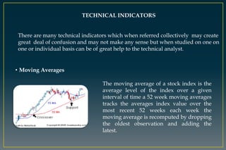 TECHNICAL INDICATORS
There are many technical indicators which when referred collectively may create
great deal of confusion and may not make any sense but when studied on one on
one or individual basis can be of great help to the technical analyst.
• Moving Averages
The moving average of a stock index is the
average level of the index over a given
interval of time a 52 week moving averages
tracks the averages index value over the
most recent 52 weeks each week the
moving average is recomputed by dropping
the oldest observation and adding the
latest.
 
