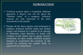 INTRODUCTION
 Technical analysis takes a completely different
approach; it doesn’t care one bit about the
“Intrinsic value” of a company. Technical
analysts are only interested in the price
movements in the market.
 Despite all the fancy jargons and techniques it
employs, technical analysis really just studies
supply and demand in a market in an attempt
to determine what direction, or trend, will
continue in the future and to gauge investor
sentiments. In other words, technical analysis
attempts to understand the emotions in the
market by studying the market itself, as
opposed to its components.
 
