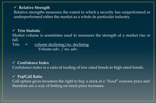  Relative Strength
Relative strengths measures the extent to which a security has outperformed or
underperformed either the market as a whole its particular industry.
 Trin Statistic
Market volume is sometimes used to measures the strength of a market rise or
fall.
Trin = volume declining/no. declining
Volume adv. / no. adv.
 Confidence Index
Confidence index is a ratio of trading of low rated bonds to high rated bonds.
 Put/Call Ratio
Call option gives investors the right to buy a stock at a “fixed” exercise price and
therefore are a way of betting on stock price increases.
 