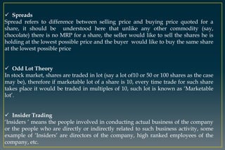  Spreads
Spread refers to difference between selling price and buying price quoted for a
share, it should be understood here that unlike any other commodity (say,
chocolate) there is no MRP for a share, the seller would like to sell the shares he is
holding at the lowest possible price and the buyer would like to buy the same share
at the lowest possible price
 Odd Lot Theory
In stock market, shares are traded in lot (say a lot of10 or 50 or 100 shares as the case
may be), therefore if marketable lot of a share is 10, every time trade for such share
takes place it would be traded in multiples of 10, such lot is known as ‘Marketable
lot’.
 Insider Trading
‘Insiders ‘ means the people involved in conducting actual business of the company
or the people who are directly or indirectly related to such business activity, some
example of ‘Insiders’ are directors of the company, high ranked employees of the
company, etc.
 