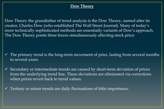 Dow Theory
Dow Theory the grandfather of trend analysis is the Dow Theory, named after its
creator, Charles Dow (who established The Wall Street Journal). Many of today’s
more technically sophisticated methods are essentially variants of Dow’s approach.
The Dow Theory posits three forces simultaneously affecting stock price:
 The primary trend is the long-term movement of pries, lasting from several months
to several years.
 Secondary or intermediate trends are caused by short-term deviation of prices
from the underlying trend line. These deviations are eliminated via corrections
when prices revert back to trend values.
 Tertiary or minor trends are daily fluctuations of little importance.
 