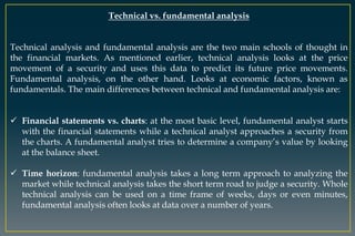 Technical vs. fundamental analysis
Technical analysis and fundamental analysis are the two main schools of thought in
the financial markets. As mentioned earlier, technical analysis looks at the price
movement of a security and uses this data to predict its future price movements.
Fundamental analysis, on the other hand. Looks at economic factors, known as
fundamentals. The main differences between technical and fundamental analysis are:
 Financial statements vs. charts: at the most basic level, fundamental analyst starts
with the financial statements while a technical analyst approaches a security from
the charts. A fundamental analyst tries to determine a company’s value by looking
at the balance sheet.
 Time horizon: fundamental analysis takes a long term approach to analyzing the
market while technical analysis takes the short term road to judge a security. Whole
technical analysis can be used on a time frame of weeks, days or even minutes,
fundamental analysis often looks at data over a number of years.
 