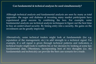 Can fundamental & technical analyses be used simultaneously?
Although technical analysis and fundamental analysis are seen by many as total
opposites- the sugar and diabetes of investing many market participants have
experienced great success by combining the two. For example, some
fundamental analysts use technical analysis techniques to figure out the best time
to buy an undervalued security. By timing entry into a security, the gains on the
investment can be greatly improved.
Alternatively, some technical traders might look at fundamentals (for e.g.
reputation of the management, etc.) to add strength to a technical signal. For
example, if a sell signal is given through technical patterns and indicators, a
technical trader might look to reaffirm his or her decision by looking at some key
fundamental data. Oftentimes, incorporating best of two thoughts (i.e. the
fundamentals and technicals) can provide the best case scenario for a trade.
 