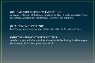 (1)THE MARKET DISCOUNTS EVERYTHING.
A major criticism of technical analysis is that it only considers price
movement, ignoring the fundamental factors of the company.
(2) PRICE MOVES IN TRENDS.
In technical analysis, price movements are believed to follow trends
(3)HISTORY TRENDS TO REPEAT ITSELF.
Another important idea in technical analysis is that history tends to repeat
itself, mainly in terms of price movement
 