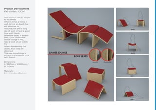 Product Development
Fab contest - 2014
This object is able to adapte
to my needs.
When I Arrive at home, I
wish to ﬁnd an object that
will allow me to
rest and chill after a long
day of work or have a good
time with friends.
When the object is assem-
bled, it is a confortable
chaise lounge to rest,
read a book or just watch
TV.
When diassembling the
objetc, four seats are
obtained.
This new morphology is
perfect to share good time
with friends.
Dimensions:
L: 1800mm / W: 600mm /
H: 770mm
Materials:
Bent Wood and Cushion
 