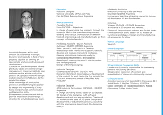 foto
Industrial designer with a vast
amount of experience in design.
Dynamic and resolute in face of new
projects, capable of offering an
appropriate analysis and subsequent
development.
Creative for the development of new
products, based on optimal design
management. Important skills to plan
and oversee the whole productive
process of a project: from the design
and development of 2D plans to the
production stage.
Wide knowledge of productive
processes and technologies applied
to design and engineering. Excep-
tional interpersonal communication
and leadership skills.
Entrepreneur, proactive and able to
provide motivation and strategic
direction to a multidisciplinary team.
Industrial Designer
National University of Mar del Plata
Mar del Plata, Buenos Aires, Argentina
Founding Partner
Dimo 09/2013 – Argentina
In charge of supervising the products through the
stages of R&D to the manufacturing process,
working with various professionals in different
ﬁelds of engineering and manufacturing to go from
concept to ﬁnished product.
Marketing Assistant – Buyer Assistant
Authogar 06/2011- 07/2013 Argentina
Select products, and logistics. Develop
relationships with clients and suppliers. Identify,
develop and evaluate marketing strategies.
Keeping promotional materials ready by
coordinating requirements with graphics
department, inventorying stock, placing orders,
and verifying receipt.
Design of brand packaging.
Industrial Designer
Ecoempaques 03/2011 – 05/2011 Peru
Designer intership at Ecoempaques. Development
of the product for wich I won the ﬁrst prize in the
"1st Latin American Contest of Moulded Pulp
Products"
Industrial Designer
ARG Industrial Technology 08/2008 – 03/2011
Argentina
In charge of making molds based on 3D objects.
3D design of die-stamping with software
development and process simulation. Creation of
3D models on the base of 2D plans. Design and
development of industrial machinery, coworking
with the engineering department. Re-designing
objects.
Education
Work Experience
University Instructor
National University of Mar del Plata
03/2008-12/2008 Argentina
In charge of teaching a training course for the use
of Rhinoceros 3D and SolidWorks.
Intership
Ymago. 03/2008 – 12/2008 Argentina
Assistance in 3D models and renders.
Design of furniture upon request and for sail boats.
Development of plans, based on 3D models of
functional prototypes. Design and manufacturing
of accessories for ships.
Native Language
Spanish
Other Language
Organizational Managerial Skills
Leadership (currently responsible for overseeing
general functioning of DIMO)
Organization (Selection of content and
organization of classes in a University course)
Computer Skills
Excellent command of: AutoCAD / Rhinoceros 3D /
Solid Works / 3ds Max / Dialux / MS Office
Good command of: Adobe Illustrator / Adobe
Photoshop / Alias Studio Tools
English
Understanding Speaking Writing
Listening Reading Spoken Interaction Spoken
Production
B2
C1 C1 C1 C1
 