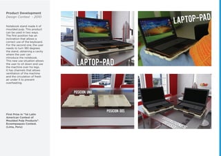 Product Development
Design Contest - 2010
Notebook stand made it of
moulded pulp. This product
can be used in two ways.
The ﬁrst position has an
inclination that allows a
correct use of the keyboard.
For the second one, the user
needs to turn 180 degrees
the stand, obtaining a cavity
where the user can
introduce the notebook.
This new use situation allows
the user to sit down and use
the machine over his legs.
It has channels that allows
ventilation of the machine
and the circulation of fresh
air under it to prevent
overheating.
First Prize in "1st Latin
American Contest of
Moulded Pulp Products".
Ecoempaques Contest.
(Lima, Peru)
 