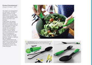 Product Development
Design Contest - 2011
The object was designed to
mix and spice all kinds of
salads, as well as it was
designed to mix any food
that is being prepared. This
utensil works like any spoon
that we can ﬁnd in our
kitchens.
Unlike these, this spoon
possesses a system that
allows you to spice meals at
the same time that you mix
the ingredients. In other
words, the command is
divided into 2 compart-
ments, in which can be
stored condiments for later
use in the preparation.
These compartments can
contain liquid; oil, vinegar,
balsamic vinegar; or ground,
salt and pepper.
These compartments are
opened by a simple mecha-
nism, in which the user can
regulate the amount of
condiments to pour while
mixes the food.
 