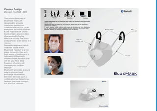 Concep Design
Design contest- 2011
The unique features of
Bluemask mask are
designed to provide
maximum protection,
comfort and ease of use to
everyone, including children.
Extra high level of protec-
tion.Contains electro-static
charges and is highly
effective to trap ﬁne dusts
and particles even below 0.3
micron.
Reusable respirator, which
attaches to the mask.
Bluemask headset is a ﬁne
piece to use in cities with
high levels of pollution, is a
lightweight Bluetooth
wireless mask/headset that
will let you have total
freedom of which will
manage your mobile
lifestyle.
Bluetooth provides a secure
way to connect and
exchange information
between devices such as,
mobile phones, telephones,
laptops, personal comput-
ers, and the headset.
 