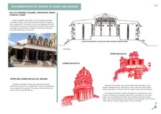 16DOCUMENTATION OF TEMPLES AT HAMPI AND BADAMI
Various temples and halls in the Virupaksha Temple
Complex, Hampi, were documented as part of Hampi
tour assignment. Our group of ﬁve was assigned the Hall
of Hundred Columns in the temple complex. Each group
member was involved in making a measured drawing
and detail sketches of the hall.
HALL OF HUNDRED COLUMNS, VIRUPAKSHA TEMPLE
COMPLEX, HAMPI
UPPER AND LOWER SHIVALAYAS, BADAMI
Temples of Badami were documented through
sketches as part of tour assignment. The documentation
was carried out in groups. Our group documented the
Upper and Lower Shivalayas.
Photo source: www.hampi.in
SOUTH-EAST MANTAPA, SECTION EAST-WEST LOOKING TOWARDS NORTH
0 1 2
Badami Fort houses one of the oldest Shiva Temples in the
region--Malegitti Shiva. Perched on top of the hill, about 600m
above sea level, is the fort with the upper and lower Shivalayas.
The Upper Shivalaya, built by Pulakeshi II, a devotee of Lord
Vishnu is marked by sculpted tales from mythology on its outer
walls. Lion and elephant heads are sculpted atop the temple
steps. The Lower Shivalaya was raised to Lord Ganesh. To its north a
16th century cannon looks down on the township.
UPPER SHIVALAYA
LOWER SHIVALAYA
 
