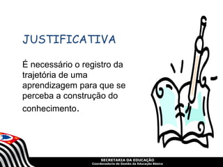 SECRETARIA DA EDUCAÇÃO
Coordenadoria de Gestão da Educação Básica
JUSTIFICATIVA
É necessário o registro da
trajetória de uma
aprendizagem para que se
perceba a construção do
conhecimento.
 