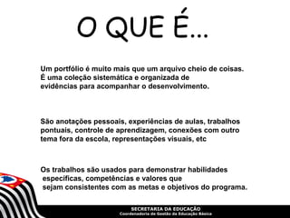 SECRETARIA DA EDUCAÇÃO
Coordenadoria de Gestão da Educação Básica
Um portfólio é muito mais que um arquivo cheio de coisas.
É uma coleção sistemática e organizada de
evidências para acompanhar o desenvolvimento.
São anotações pessoais, experiências de aulas, trabalhos
pontuais, controle de aprendizagem, conexões com outro
tema fora da escola, representações visuais, etc
Os trabalhos são usados para demonstrar habilidades
específicas, competências e valores que
sejam consistentes com as metas e objetivos do programa.
O QUE É...
 