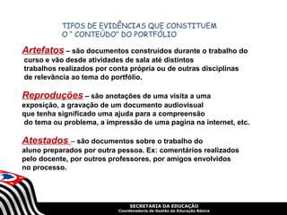 SECRETARIA DA EDUCAÇÃO
Coordenadoria de Gestão da Educação Básica
TIPOS DE EVIDÊNCIAS QUE CONSTITUEM
O “ CONTEÚDO” DO PORTFÓLIO
Atestados – são documentos sobre o trabalho do
aluno preparados por outra pessoa. Ex: comentários realizados
pelo docente, por outros professores, por amigos envolvidos
no processo.
Reproduções – são anotações de uma visita a uma
exposição, a gravação de um documento audiovisual
que tenha significado uma ajuda para a compreensão
do tema ou problema, a impressão de uma pagina na internet, etc.
Artefatos – são documentos construídos durante o trabalho do
curso e vão desde atividades de sala até distintos
trabalhos realizados por conta própria ou de outras disciplinas
de relevância ao tema do portfólio.
 