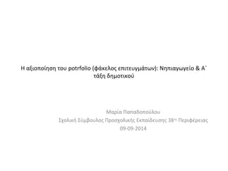 H αξιοποίηση του potrfolio (φάκελος επιτευγμάτων): Νηπιαγωγείο & Α΄ 
τάξη δημοτικού 
Μαρία Παπαδοπούλου 
Σχολική Σύμβουλος Προσχολικής Εκπαίδευσης 38ης Περιφέρειας 
09-09-2014 
 