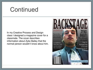 Continued 
In my Creative Process and Design 
class I designed a magazine cover for a 
classmate. The cover describes 
information about Zyke Bailey that the 
normal person wouldn’t know about him. 
 