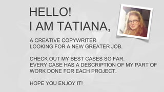 HELLO!
I AM TATIANA,
A CREATIVE COPYWRITER
LOOKING FOR A NEW GREATER JOB.
CHECK OUT MY BEST CASES SO FAR.
EVERY CASE HAS A DESCRIPTION OF MY PART OF
WORK DONE FOR EACH PROJECT.
HOPE YOU ENJOY IT!
 