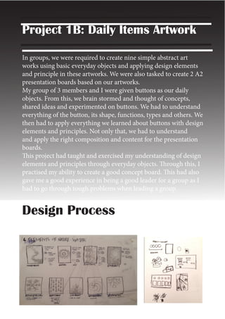 Project 1B: Daily Items Artwork
In groups, we were required to create nine simple abstract art
works using basic everyday objects and applying design elements
and principle in these artworks. We were also tasked to create 2 A2
presentation boards based on our artworks.
My group of 3 members and I were given buttons as our daily
objects. From this, we brain stormed and thought of concepts,
shared ideas and experimented on buttons. We had to understand
everything of the button, its shape, functions, types and others. We
then had to apply everything we learned about buttons with design
elements and principles. Not only that, we had to understand
and apply the right composition and content for the presentation
boards.
This project had taught and exercised my understanding of design
elements and principles through everyday objects. Through this, I
practised my ability to create a good concept board. This had also
gave me a good experience in being a good leader for a group as I
had to go through tough problems when leading a group.
Design Process
 