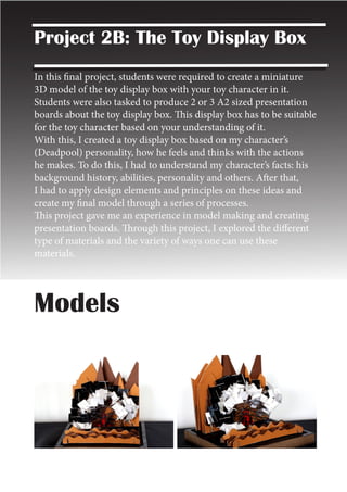 Models
Project 2B: The Toy Display Box
In this final project, students were required to create a miniature
3D model of the toy display box with your toy character in it.
Students were also tasked to produce 2 or 3 A2 sized presentation
boards about the toy display box. This display box has to be suitable
for the toy character based on your understanding of it.
With this, I created a toy display box based on my character’s
(Deadpool) personality, how he feels and thinks with the actions
he makes. To do this, I had to understand my character’s facts: his
background history, abilities, personality and others. After that,
I had to apply design elements and principles on these ideas and
create my final model through a series of processes.
This project gave me an experience in model making and creating
presentation boards. Through this project, I explored the different
type of materials and the variety of ways one can use these
materials.
 