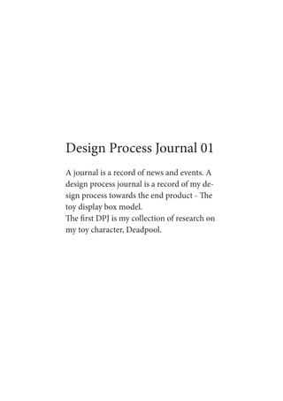 Design Process Journal 01
A journal is a record of news and events. A
design process journal is a record of my de-
sign process towards the end product - The
toy display box model.
The first DPJ is my collection of research on
my toy character, Deadpool.
 