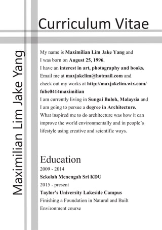 Curriculum Vitae
Maximilian
Lim
Jake
Yang
My name is Maximilian Lim Jake Yang and
I was born on August 25, 1996.
I have an interest in art, photography and books.
Email me at maxjakelim@hotmail.com and
check out my works at http://maxjakelim.wix.com/
fnbe0414maximilian
I am currently living in Sungai Buloh, Malaysia and
I am going to persue a degree in Architecture.
What inspired me to do architecture was how it can
improve the world environmentally and in people’s
lifestyle using creative and scientific ways.
Education
2009 - 2014
Sekolah Menengah Sri KDU
2015 - present
Taylor’s University Lakeside Campus
Finishing a Foundation in Natural and Built
Environment course
 