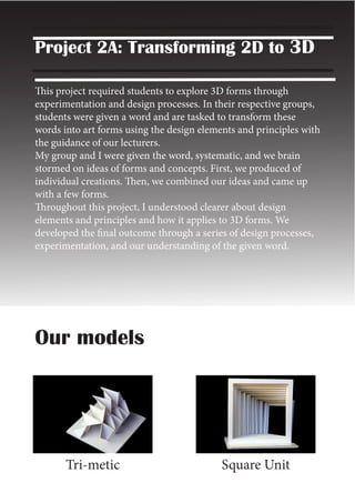 Project 2A: Transforming 2D to 3D
This project required students to explore 3D forms through
experimentation and design processes. In their respective groups,
students were given a word and are tasked to transform these
words into art forms using the design elements and principles with
the guidance of our lecturers.
My group and I were given the word, systematic, and we brain
stormed on ideas of forms and concepts. First, we produced of
individual creations. Then, we combined our ideas and came up
with a few forms.
Throughout this project, I understood clearer about design
elements and principles and how it applies to 3D forms. We
developed the final outcome through a series of design processes,
experimentation, and our understanding of the given word.
Our models
Tri-metic Square Unit
 