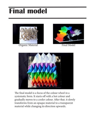 Organic Material Final Model
The final model is a focus of the colour wheel in a
systematic form. It starts off with a hot colour and
gradually moves to a cooler colour. After that. it slowly
transforms from an opaque material to a transparent
material while changing its direction upwards.
Final model
 