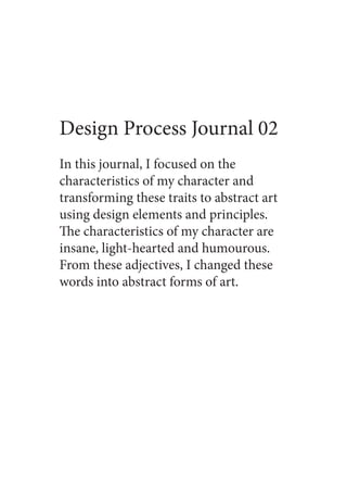 Design Process Journal 02
In this journal, I focused on the
characteristics of my character and
transforming these traits to abstract art
using design elements and principles.
The characteristics of my character are
insane, light-hearted and humourous.
From these adjectives, I changed these
words into abstract forms of art.
 